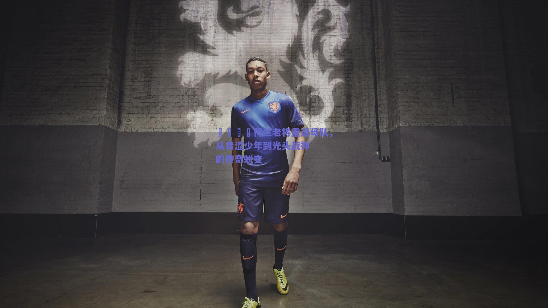 🇳荷兰老将重返母队,从青涩少年到光头战神的传奇蜕变